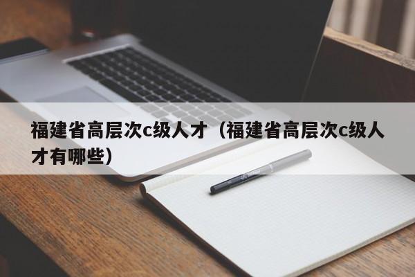 福建省高层次c级人才（福建省高层次c级人才有哪些）-第1张图片-科学人才网 - 优质科学人才招聘平台
