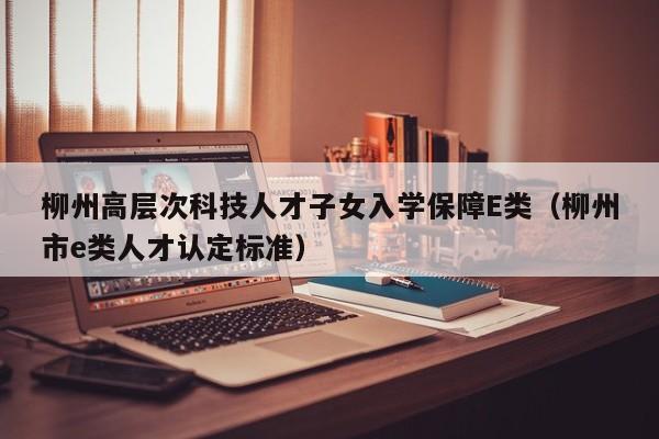 柳州高层次科技人才子女入学保障E类（柳州市e类人才认定标准）-第1张图片-科学人才网 - 优质科学人才招聘平台