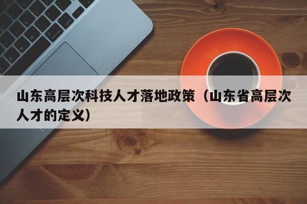山东高层次科技人才落地政策（山东省高层次人才的定义）-第1张图片-科学人才网 - 优质科学人才招聘平台