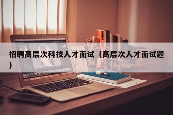 招聘高层次科技人才面试（高层次人才面试题）-第1张图片-科学人才网 - 优质科学人才招聘平台