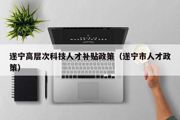 遂宁高层次科技人才补贴政策（遂宁市人才政策）-第1张图片-科学人才网 - 优质科学人才招聘平台