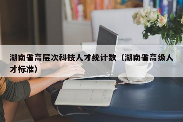 湖南省高层次科技人才统计数（湖南省高级人才标准）-第1张图片-科学人才网 - 优质科学人才招聘平台