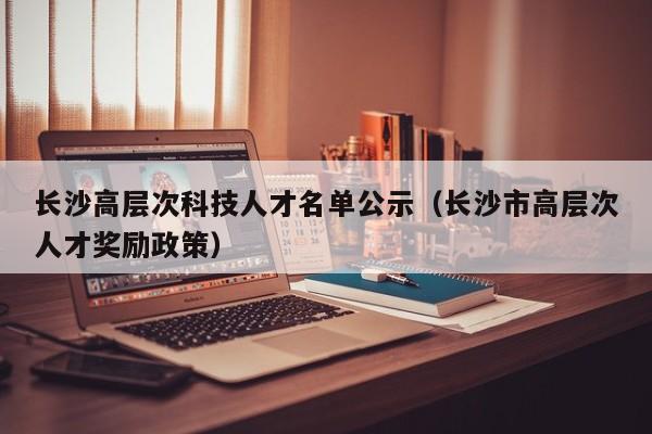 长沙高层次科技人才名单公示（长沙市高层次人才奖励政策）-第1张图片-科学人才网 - 优质科学人才招聘平台