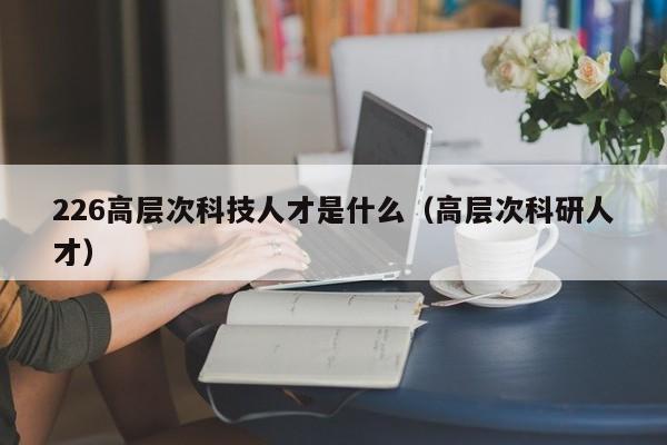 226高层次科技人才是什么（高层次科研人才）-第1张图片-科学人才网 - 优质科学人才招聘平台
