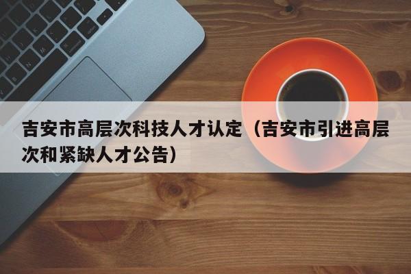 吉安市高层次科技人才认定（吉安市引进高层次和紧缺人才公告）-第1张图片-科学人才网 - 优质科学人才招聘平台