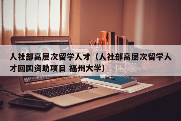 人社部高层次留学人才（人社部高层次留学人才回国资助项目 福州大学）-第1张图片-科学人才网 - 优质科学人才招聘平台