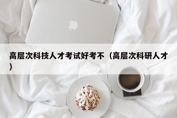 高层次科技人才考试好考不（高层次科研人才）-第1张图片-科学人才网 - 优质科学人才招聘平台
