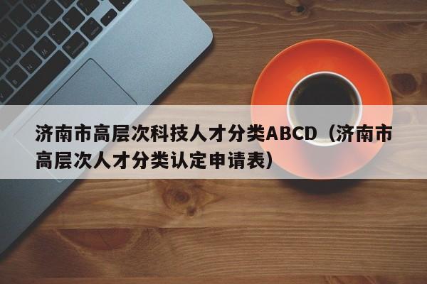 济南市高层次科技人才分类ABCD（济南市高层次人才分类认定申请表）-第1张图片-科学人才网 - 优质科学人才招聘平台