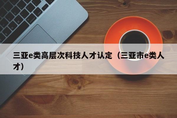 三亚e类高层次科技人才认定（三亚市e类人才）-第1张图片-科学人才网 - 优质科学人才招聘平台