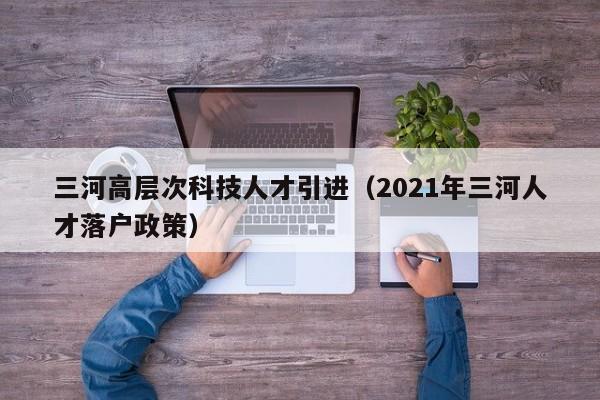三河高层次科技人才引进（2021年三河人才落户政策）-第1张图片-科学人才网 - 优质科学人才招聘平台