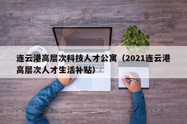 连云港高层次科技人才公寓（2021连云港高层次人才生活补贴）-第1张图片-科学人才网 - 优质科学人才招聘平台