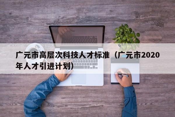 广元市高层次科技人才标准（广元市2020年人才引进计划）-第1张图片-科学人才网 - 优质科学人才招聘平台