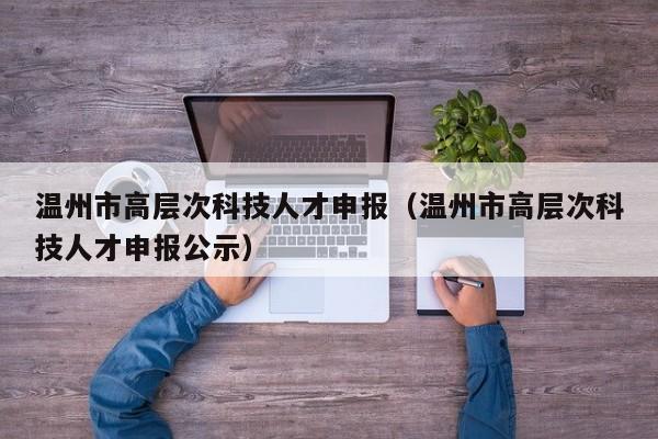 温州市高层次科技人才申报（温州市高层次科技人才申报公示）-第1张图片-科学人才网 - 优质科学人才招聘平台