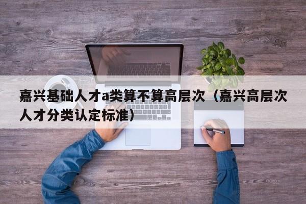 嘉兴基础人才a类算不算高层次（嘉兴高层次人才分类认定标准）-第1张图片-科学人才网 - 优质科学人才招聘平台