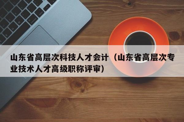 山东省高层次科技人才会计（山东省高层次专业技术人才高级职称评审）-第1张图片-科学人才网 - 优质科学人才招聘平台