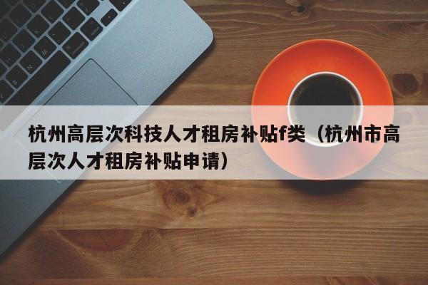 杭州高层次科技人才租房补贴f类（杭州市高层次人才租房补贴申请）-第1张图片-科学人才网 - 优质科学人才招聘平台