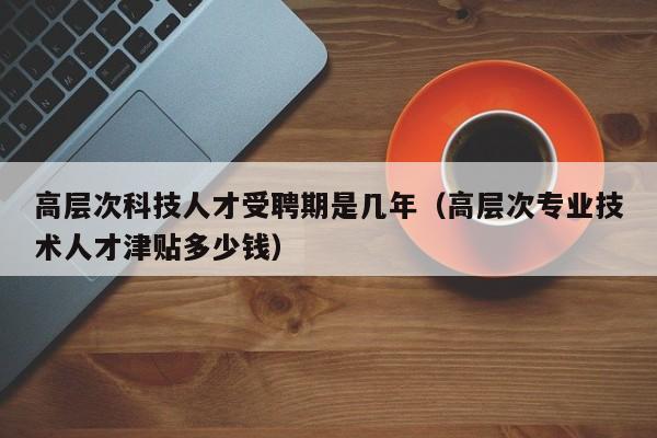 高层次科技人才受聘期是几年（高层次专业技术人才津贴多少钱）-第1张图片-科学人才网 - 优质科学人才招聘平台
