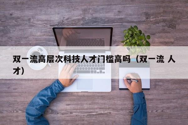双一流高层次科技人才门槛高吗（双一流 人才）-第1张图片-科学人才网 - 优质科学人才招聘平台