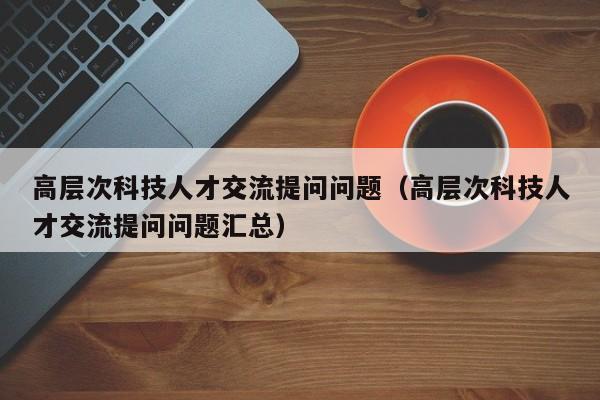 高层次科技人才交流提问问题（高层次科技人才交流提问问题汇总）-第1张图片-科学人才网 - 优质科学人才招聘平台