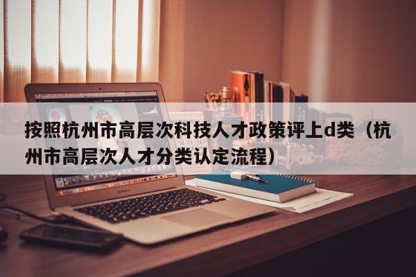 按照杭州市高层次科技人才政策评上d类（杭州市高层次人才分类认定流程）-第1张图片-科学人才网 - 优质科学人才招聘平台