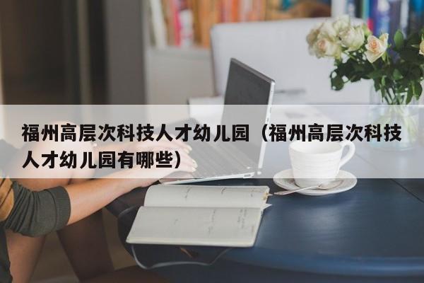 福州高层次科技人才幼儿园（福州高层次科技人才幼儿园有哪些）-第1张图片-科学人才网 - 优质科学人才招聘平台