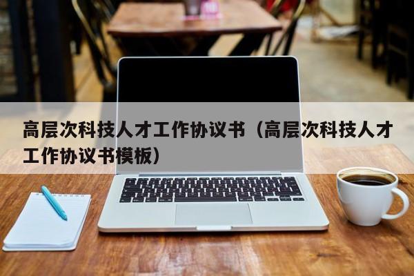 高层次科技人才工作协议书（高层次科技人才工作协议书模板）-第1张图片-科学人才网 - 优质科学人才招聘平台