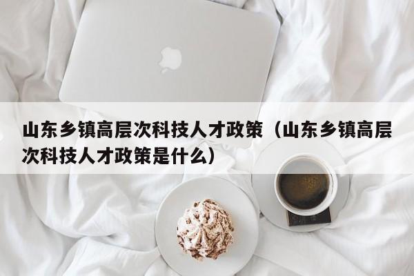 山东乡镇高层次科技人才政策（山东乡镇高层次科技人才政策是什么）-第1张图片-科学人才网 - 优质科学人才招聘平台