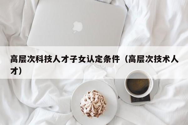 高层次科技人才子女认定条件（高层次技术人才）-第1张图片-科学人才网 - 优质科学人才招聘平台