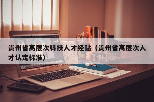 贵州省高层次科技人才经贴（贵州省高层次人才认定标准）-第1张图片-科学人才网 - 优质科学人才招聘平台