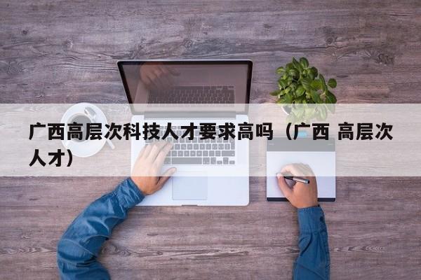 广西高层次科技人才要求高吗（广西 高层次人才）-第1张图片-科学人才网 - 优质科学人才招聘平台