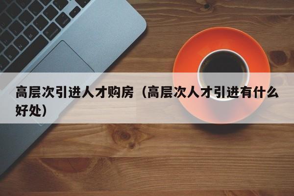 高层次引进人才购房（高层次人才引进有什么好处）-第1张图片-科学人才网 - 优质科学人才招聘平台