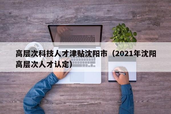 高层次科技人才津贴沈阳市（2021年沈阳高层次人才认定）-第1张图片-科学人才网 - 优质科学人才招聘平台