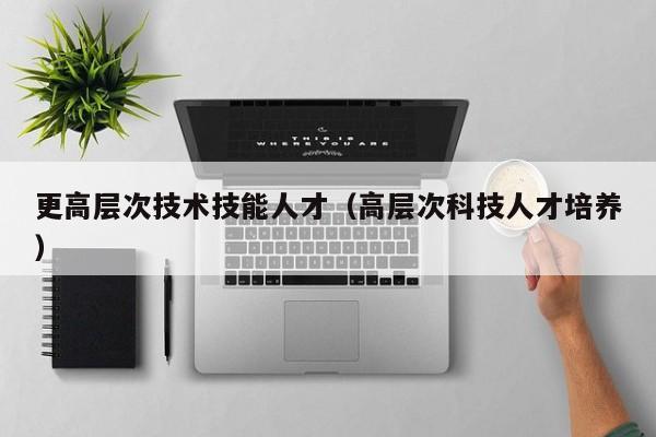 更高层次技术技能人才（高层次科技人才培养）-第1张图片-科学人才网 - 优质科学人才招聘平台