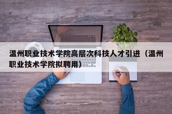 温州职业技术学院高层次科技人才引进（温州职业技术学院拟聘用）-第1张图片-科学人才网 - 优质科学人才招聘平台