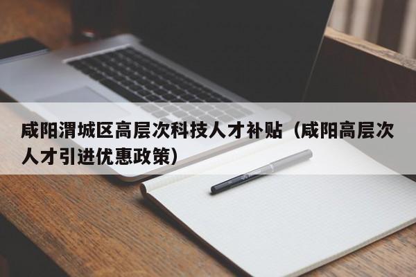 咸阳渭城区高层次科技人才补贴（咸阳高层次人才引进优惠政策）-第1张图片-科学人才网 - 优质科学人才招聘平台
