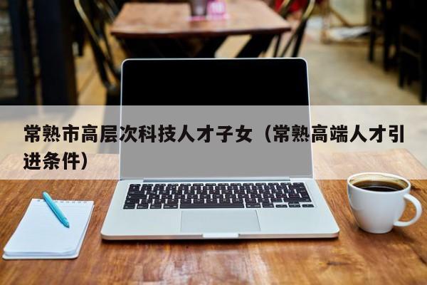 常熟市高层次科技人才子女（常熟高端人才引进条件）-第1张图片-科学人才网 - 优质科学人才招聘平台