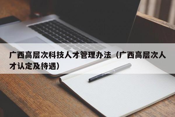 广西高层次科技人才管理办法（广西高层次人才认定及待遇）-第1张图片-科学人才网 - 优质科学人才招聘平台