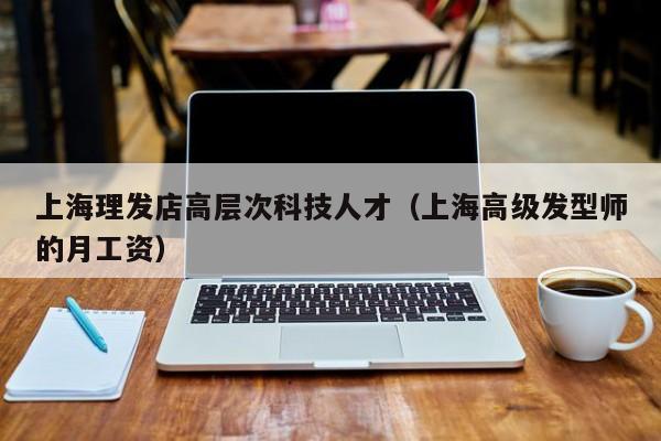 上海理发店高层次科技人才（上海高级发型师的月工资）-第1张图片-科学人才网 - 优质科学人才招聘平台
