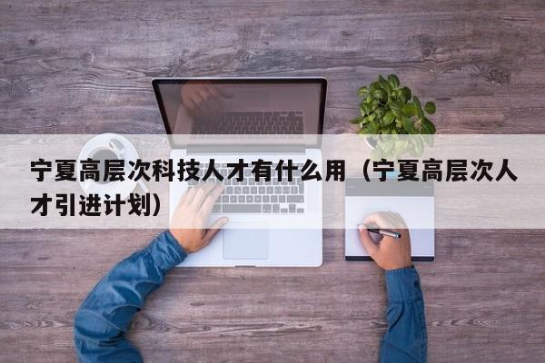 宁夏高层次科技人才有什么用（宁夏高层次人才引进计划）-第1张图片-科学人才网 - 优质科学人才招聘平台