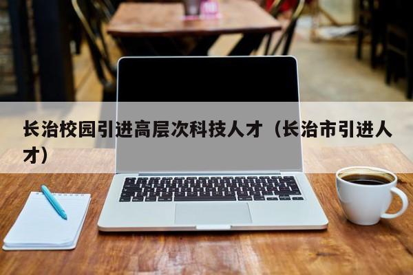 长治校园引进高层次科技人才（长治市引进人才）-第1张图片-科学人才网 - 优质科学人才招聘平台