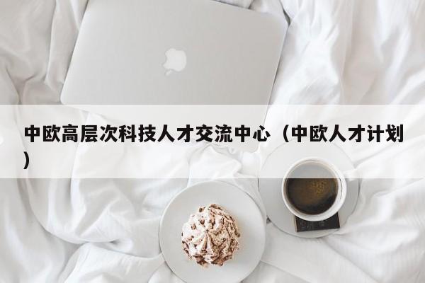 中欧高层次科技人才交流中心（中欧人才计划）-第1张图片-科学人才网 - 优质科学人才招聘平台
