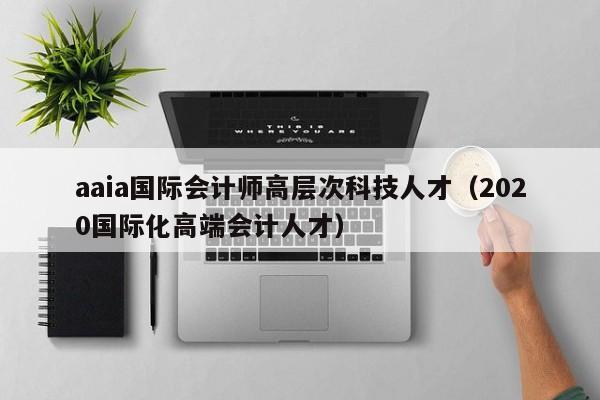 aaia国际会计师高层次科技人才（2020国际化高端会计人才）-第1张图片-科学人才网 - 优质科学人才招聘平台