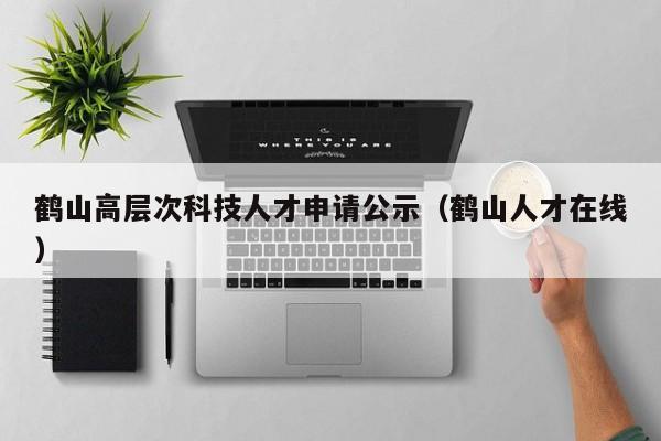 鹤山高层次科技人才申请公示（鹤山人才在线）-第1张图片-科学人才网 - 优质科学人才招聘平台