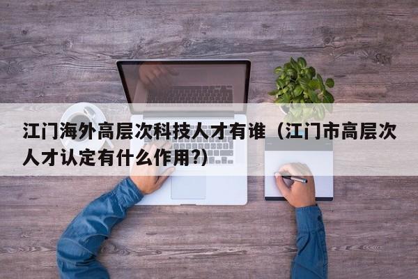 江门海外高层次科技人才有谁（江门市高层次人才认定有什么作用?）-第1张图片-科学人才网 - 优质科学人才招聘平台