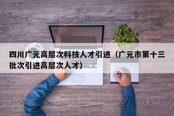 四川广元高层次科技人才引进（广元市第十三批次引进高层次人才）-第1张图片-科学人才网 - 优质科学人才招聘平台