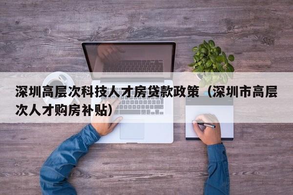 深圳高层次科技人才房贷款政策（深圳市高层次人才购房补贴）-第1张图片-科学人才网 - 优质科学人才招聘平台