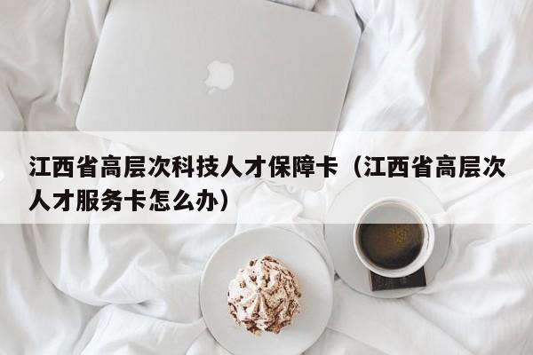 江西省高层次科技人才保障卡（江西省高层次人才服务卡怎么办）-第1张图片-科学人才网 - 优质科学人才招聘平台