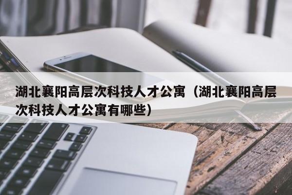 湖北襄阳高层次科技人才公寓（湖北襄阳高层次科技人才公寓有哪些）-第1张图片-科学人才网 - 优质科学人才招聘平台