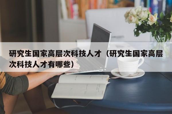 研究生国家高层次科技人才（研究生国家高层次科技人才有哪些）-第1张图片-科学人才网 - 优质科学人才招聘平台