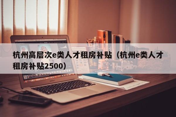 杭州高层次e类人才租房补贴（杭州e类人才租房补贴2500）-第1张图片-科学人才网 - 优质科学人才招聘平台
